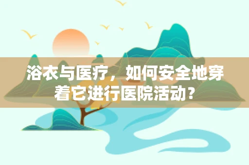 浴衣与医疗，如何安全地穿着它进行医院活动？