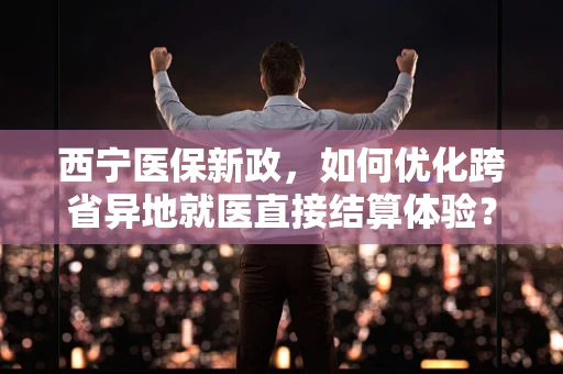 西宁医保新政，如何优化跨省异地就医直接结算体验？