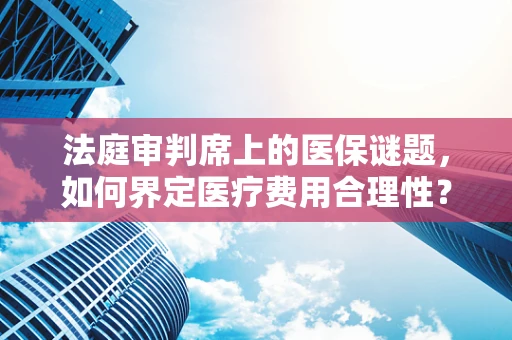 法庭审判席上的医保谜题，如何界定医疗费用合理性？