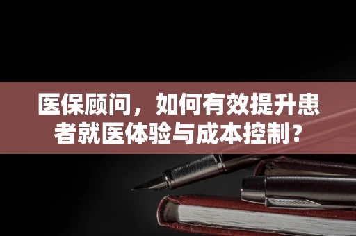 医保顾问，如何有效提升患者就医体验与成本控制？