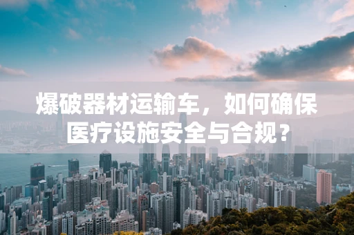 爆破器材运输车，如何确保医疗设施安全与合规？