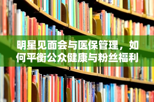明星见面会与医保管理，如何平衡公众健康与粉丝福利？