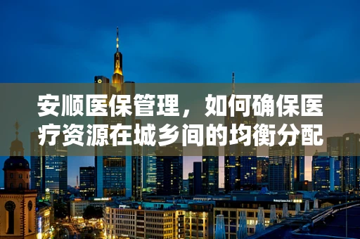 安顺医保管理，如何确保医疗资源在城乡间的均衡分配？