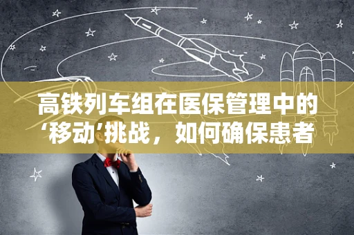 高铁列车组在医保管理中的‘移动’挑战，如何确保患者安全转移？