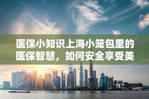 医保小知识上海小笼包里的医保智慧，如何安全享受美味又合规？