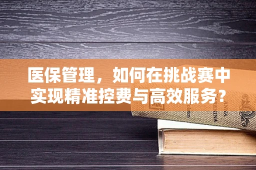 医保管理，如何在挑战赛中实现精准控费与高效服务？