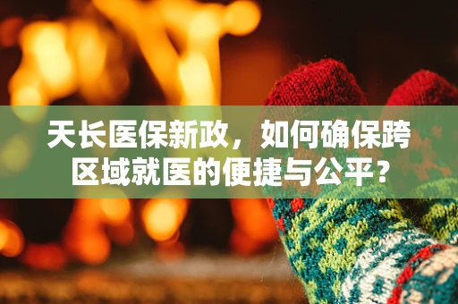 天长医保新政，如何确保跨区域就医的便捷与公平？