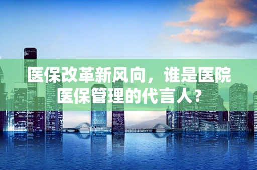 医保改革新风向，谁是医院医保管理的代言人？