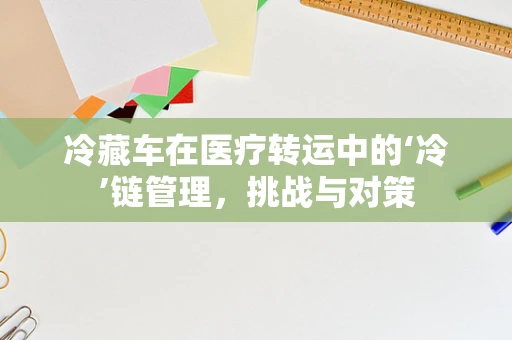 冷藏车在医疗转运中的‘冷’链管理，挑战与对策