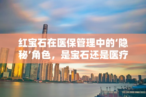 红宝石在医保管理中的‘隐秘’角色，是宝石还是医疗支付的新钥匙？