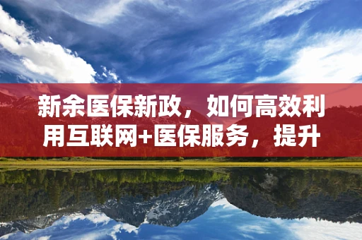 新余医保新政，如何高效利用互联网+医保服务，提升患者就医体验？