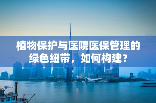 植物保护与医院医保管理的绿色纽带，如何构建？