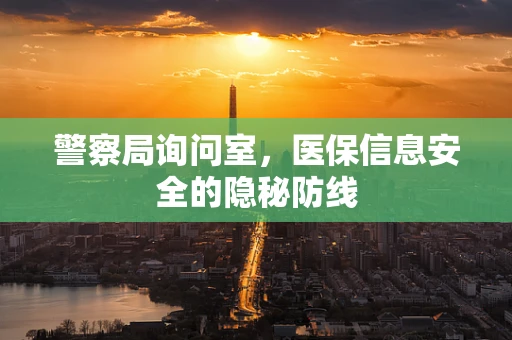 警察局询问室，医保信息安全的隐秘防线