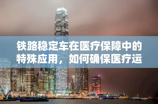 铁路稳定车在医疗保障中的特殊应用，如何确保医疗运输的平稳与安全？