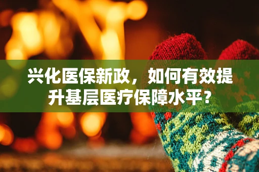 兴化医保新政，如何有效提升基层医疗保障水平？