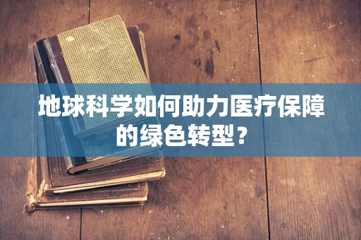 地球科学如何助力医疗保障的绿色转型？