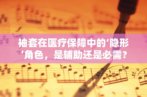 袖套在医疗保障中的‘隐形’角色，是辅助还是必需？