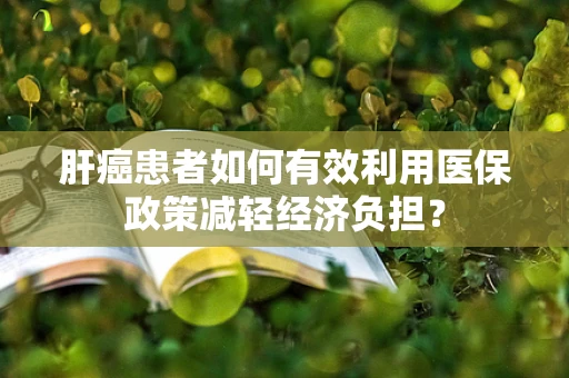 肝癌患者如何有效利用医保政策减轻经济负担？