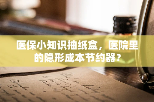 医保小知识抽纸盒，医院里的隐形成本节约器？