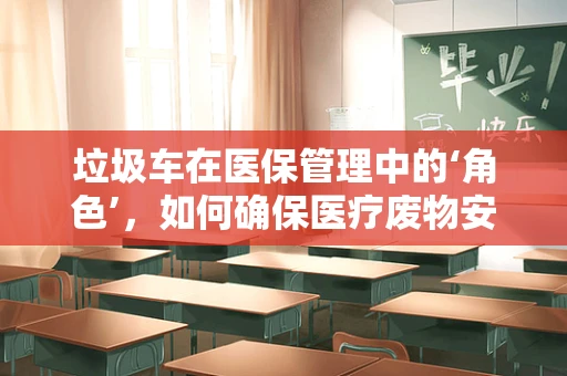 垃圾车在医保管理中的‘角色’，如何确保医疗废物安全转运？
