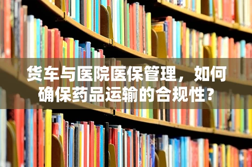 货车与医院医保管理，如何确保药品运输的合规性？