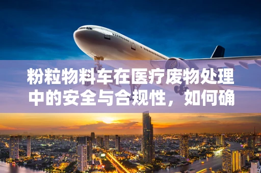 粉粒物料车在医疗废物处理中的安全与合规性，如何确保无虞？