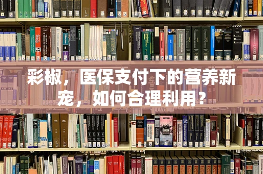 彩椒，医保支付下的营养新宠，如何合理利用？