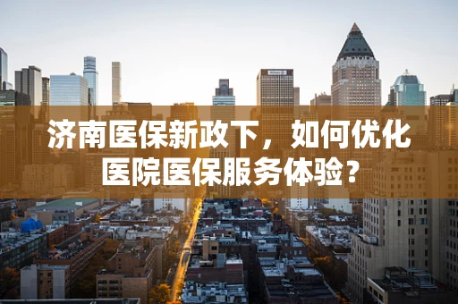 济南医保新政下，如何优化医院医保服务体验？