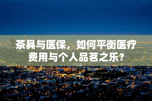 茶具与医保，如何平衡医疗费用与个人品茗之乐？