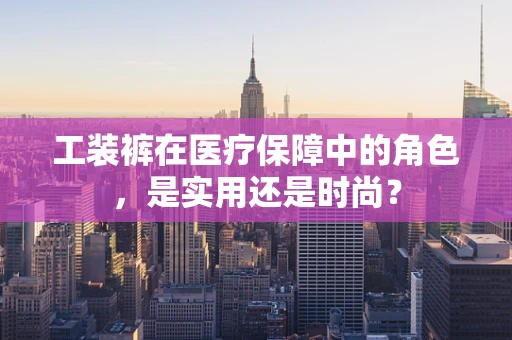 工装裤在医疗保障中的角色，是实用还是时尚？