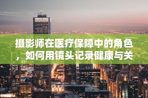 摄影师在医疗保障中的角色，如何用镜头记录健康与关怀？