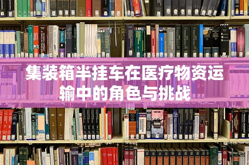 集装箱半挂车在医疗物资运输中的角色与挑战