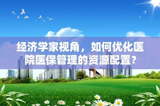 经济学家视角，如何优化医院医保管理的资源配置？