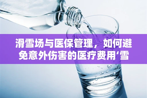 滑雪场与医保管理，如何避免意外伤害的医疗费用‘雪上加霜’？