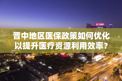 晋中地区医保政策如何优化以提升医疗资源利用效率？