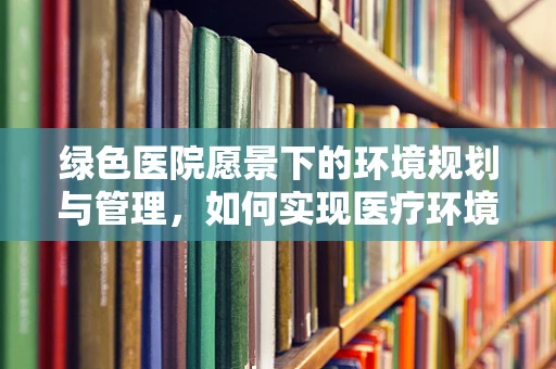 绿色医院愿景下的环境规划与管理，如何实现医疗环境的可持续发展？