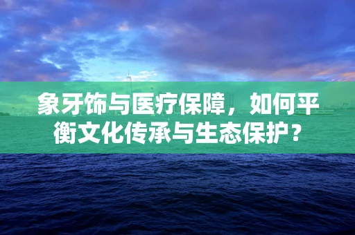 象牙饰与医疗保障，如何平衡文化传承与生态保护？