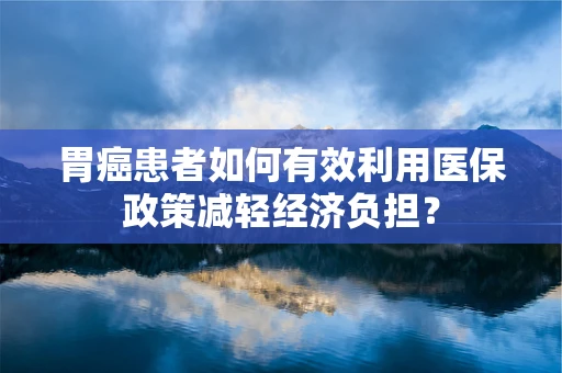 胃癌患者如何有效利用医保政策减轻经济负担？