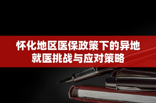 怀化地区医保政策下的异地就医挑战与应对策略