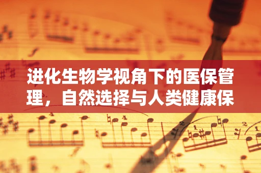 进化生物学视角下的医保管理，自然选择与人类健康保障的奇妙融合