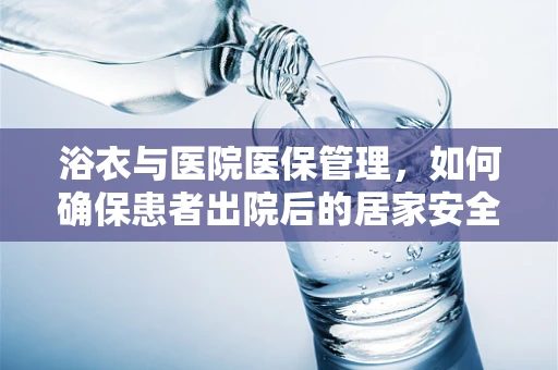 浴衣与医院医保管理，如何确保患者出院后的居家安全？