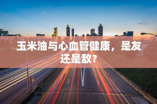玉米油与心血管健康，是友还是敌？