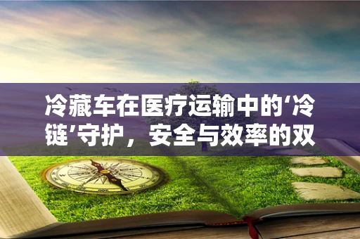 冷藏车在医疗运输中的‘冷链’守护，安全与效率的双重挑战