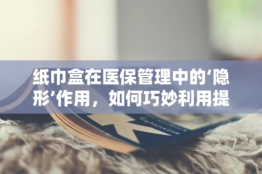 纸巾盒在医保管理中的‘隐形’作用，如何巧妙利用提升患者满意度？