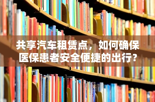 共享汽车租赁点，如何确保医保患者安全便捷的出行？