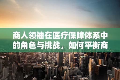 商人领袖在医疗保障体系中的角色与挑战，如何平衡商业利益与患者福祉？