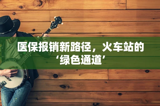 医保报销新路径，火车站的‘绿色通道’
