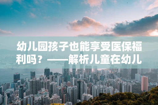 幼儿园孩子也能享受医保福利吗？——解析儿童在幼儿园阶段的医保覆盖
