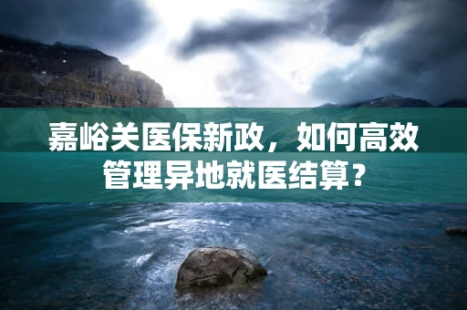 嘉峪关医保新政，如何高效管理异地就医结算？
