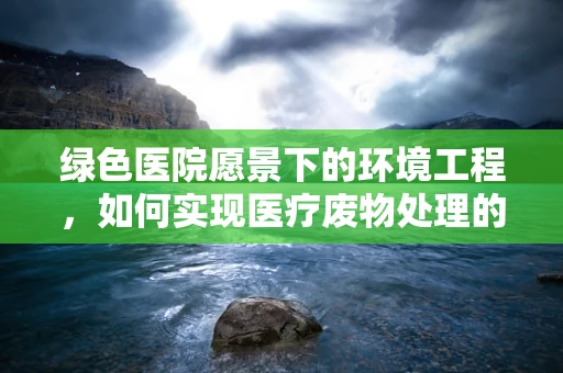 绿色医院愿景下的环境工程，如何实现医疗废物处理的可持续发展？
